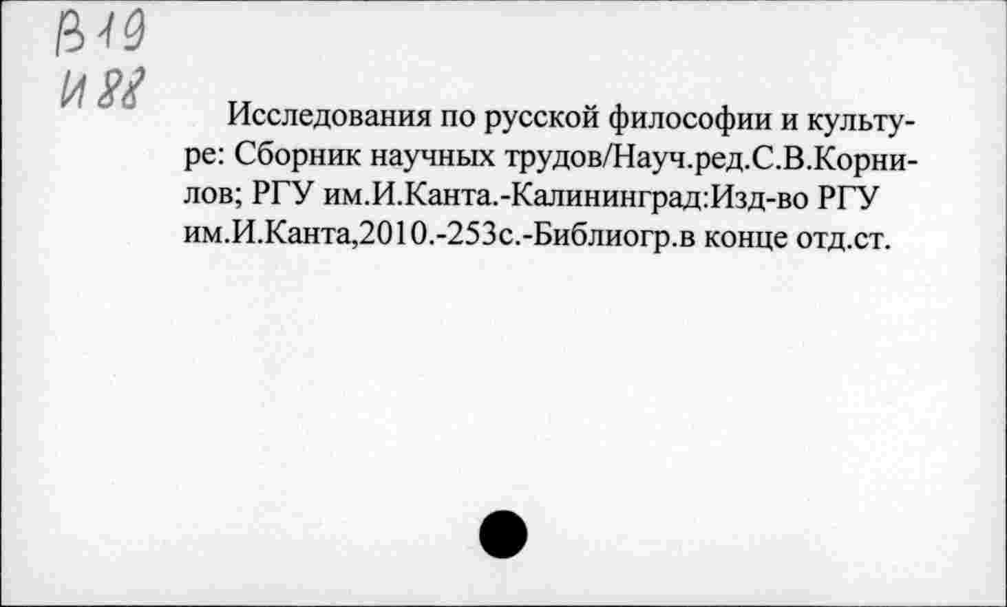 ﻿им
Исследования по русской философии и культуре: Сборник научных трудов/Науч.ред.С.В.Корни-лов; РГУ им.И.Канта.-Калининград:Изд-во РГУ им.И.Канта,2010.-253с.-Библиогр.в конце отд.ст.